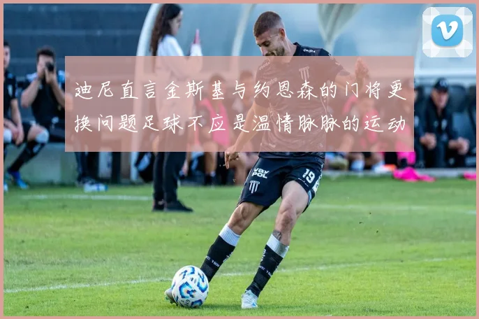 迪尼直言金斯基与约恩森的门将更换问题足球不应是温情脉脉的运动