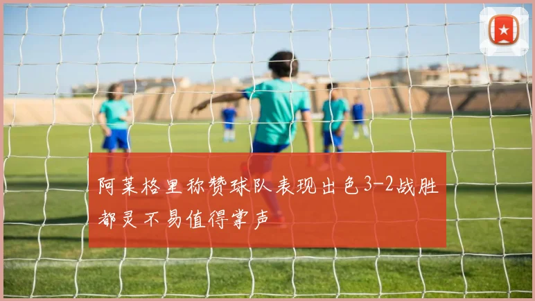 阿莱格里称赞球队表现出色3-2战胜都灵不易值得掌声
