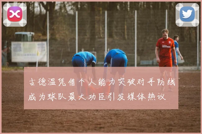 古德温凭借个人能力突破对手防线成为球队最大功臣引发媒体热议