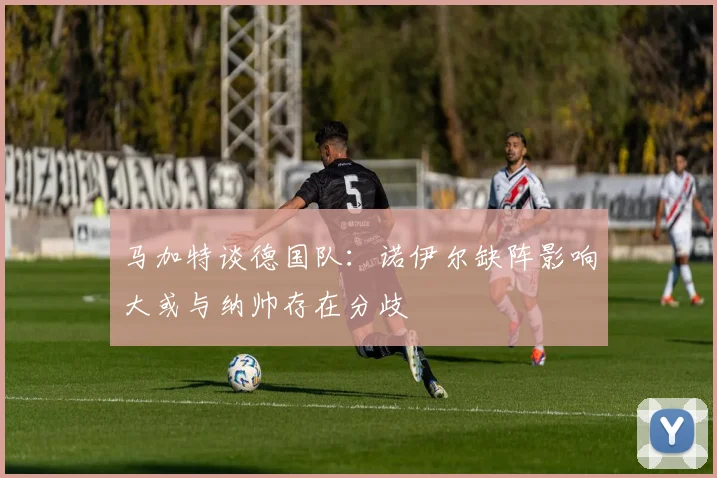 马加特谈德国队：诺伊尔缺阵影响大或与纳帅存在分歧