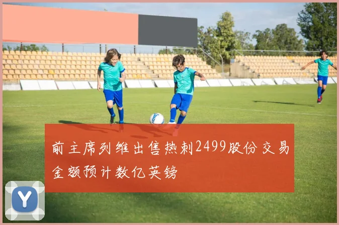 前主席列维出售热刺2499股份交易金额预计数亿英镑