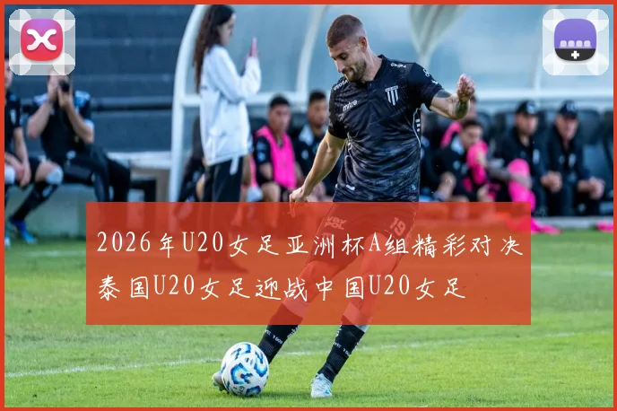 2026年U20女足亚洲杯A组精彩对决泰国U20女足迎战中国U20女足