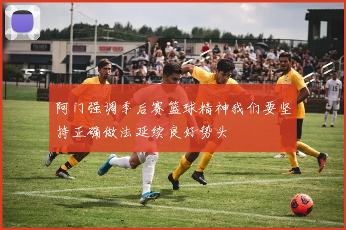 阿门强调季后赛篮球精神我们要坚持正确做法延续良好势头