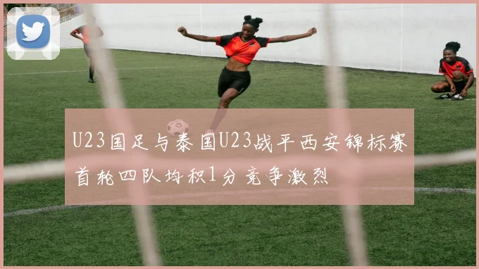 U23国足与泰国U23战平西安锦标赛首轮四队均积1分竞争激烈