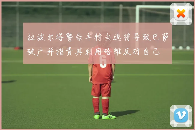 拉波尔塔警告丰特当选将导致巴萨破产并指责其利用哈维反对自己