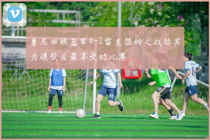 鲁尼回顾蓝军4-2雷克瑟姆之战称其为退役后最享受的比赛