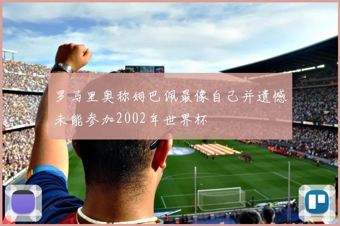罗马里奥称姆巴佩最像自己并遗憾未能参加2002年世界杯