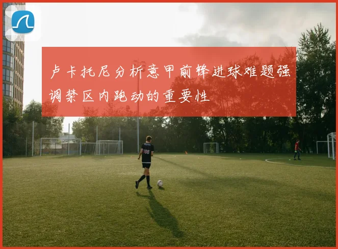 卢卡托尼分析意甲前锋进球难题强调禁区内跑动的重要性