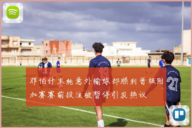 邓伯什末轮意外输球却顺利晋级附加赛赛前投注被暂停引发热议