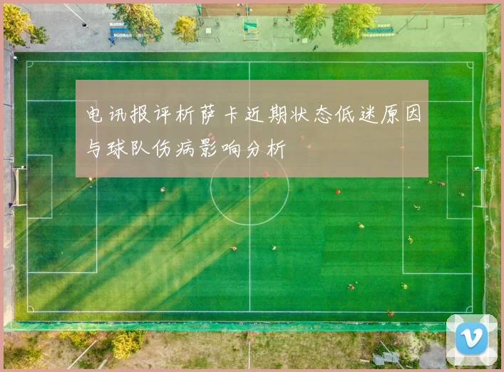 电讯报评析萨卡近期状态低迷原因与球队伤病影响分析