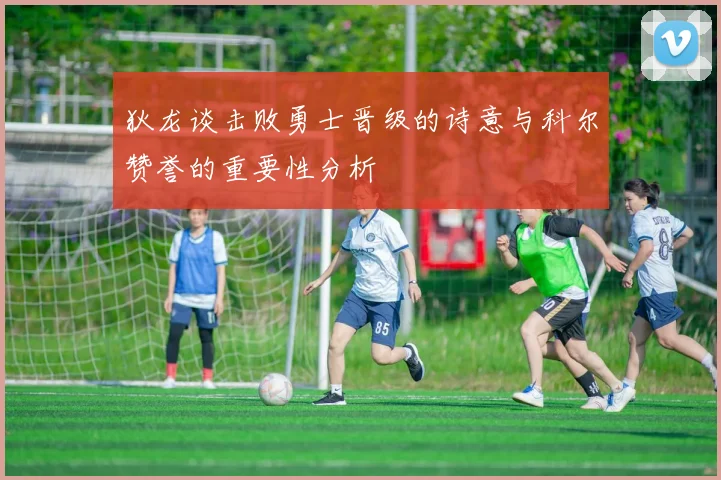 狄龙谈击败勇士晋级的诗意与科尔赞誉的重要性分析