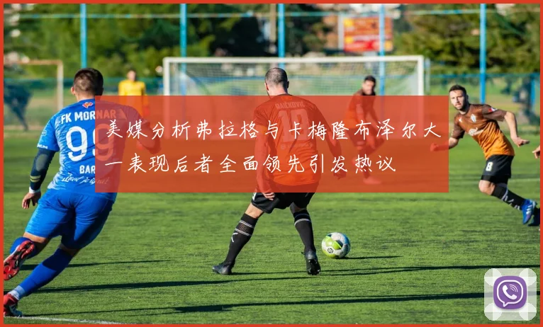 美媒分析弗拉格与卡梅隆布泽尔大一表现后者全面领先引发热议