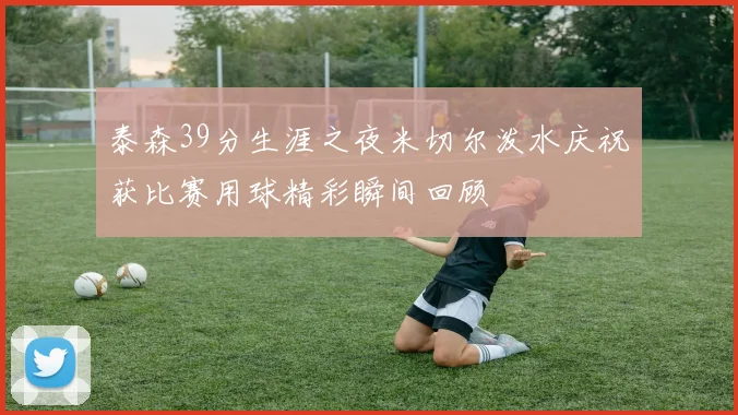 泰森39分生涯之夜米切尔泼水庆祝获比赛用球精彩瞬间回顾