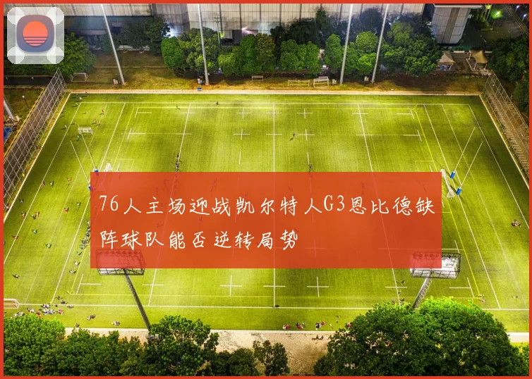 76人主场迎战凯尔特人G3恩比德缺阵球队能否逆转局势