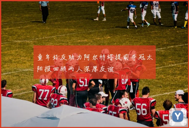 童年好友助力阿尔特塔提前夺冠太阳报回顾两人深厚友谊